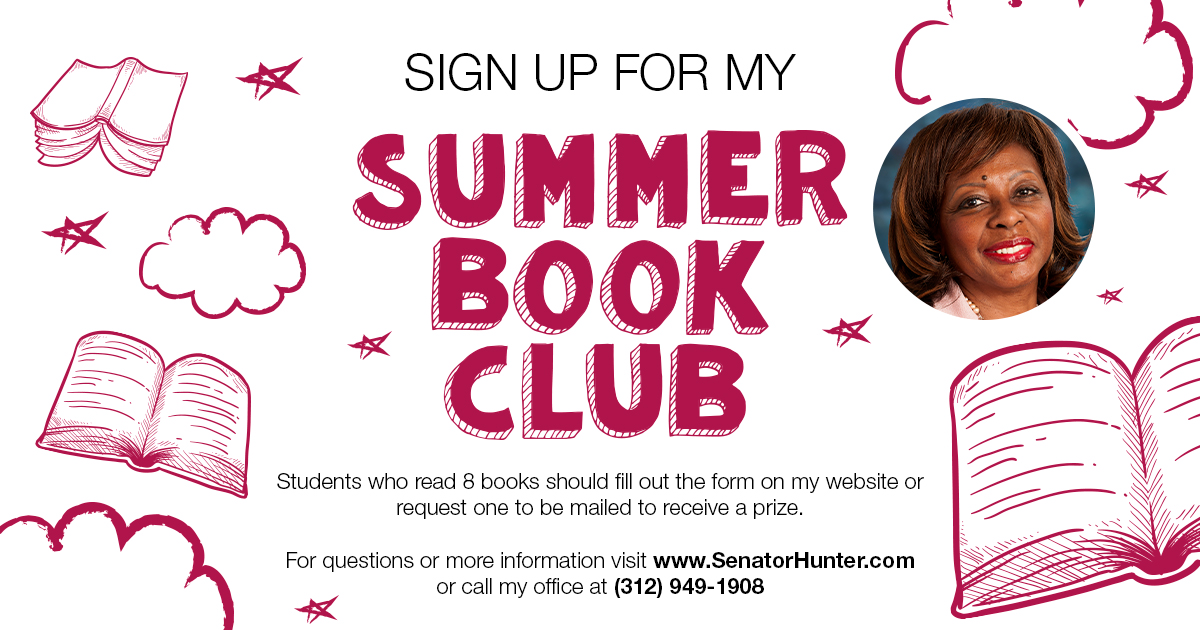 Sign up for my Summer Book Club. Students who read 8 books should fill out the form on my website or request one to be mailed to receive a prize. For questions or more information, visit www.SenatorHunter.com or call my office at 312-949-1908.