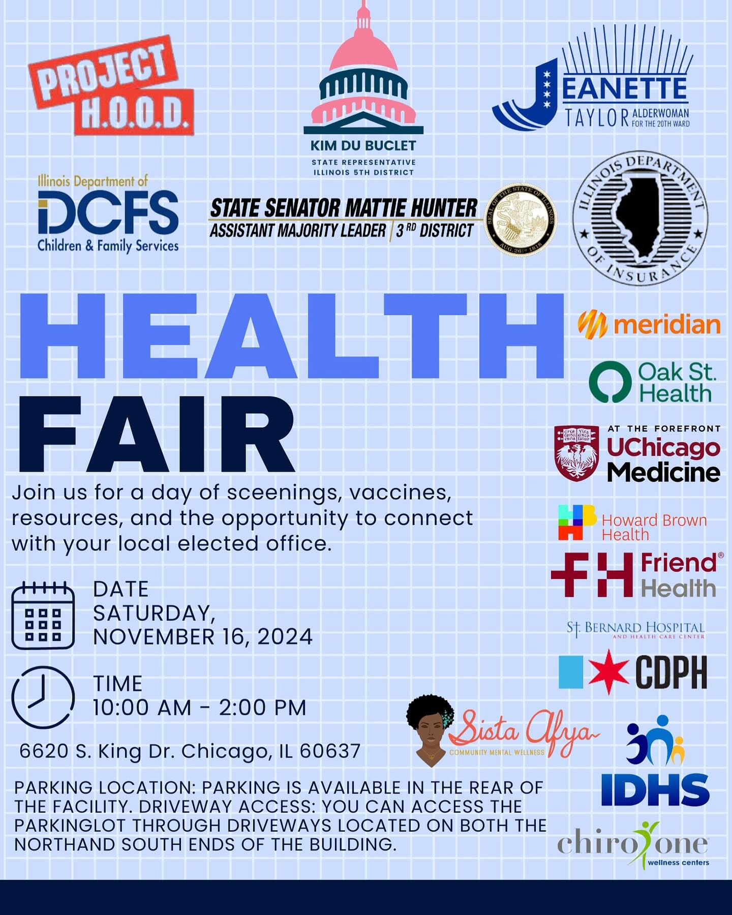 Health Fair. Join us for a day of screenings, vaccines, resources, and the opportunity to connect with your local elected office. Saturday, November 16, 10 a.m. to 2 p.m., 6620 S. King Dr., Chicago. Parking is available in the rear of the facility. You can access the parking lot through the driveways located on both the north and south ends of the building.