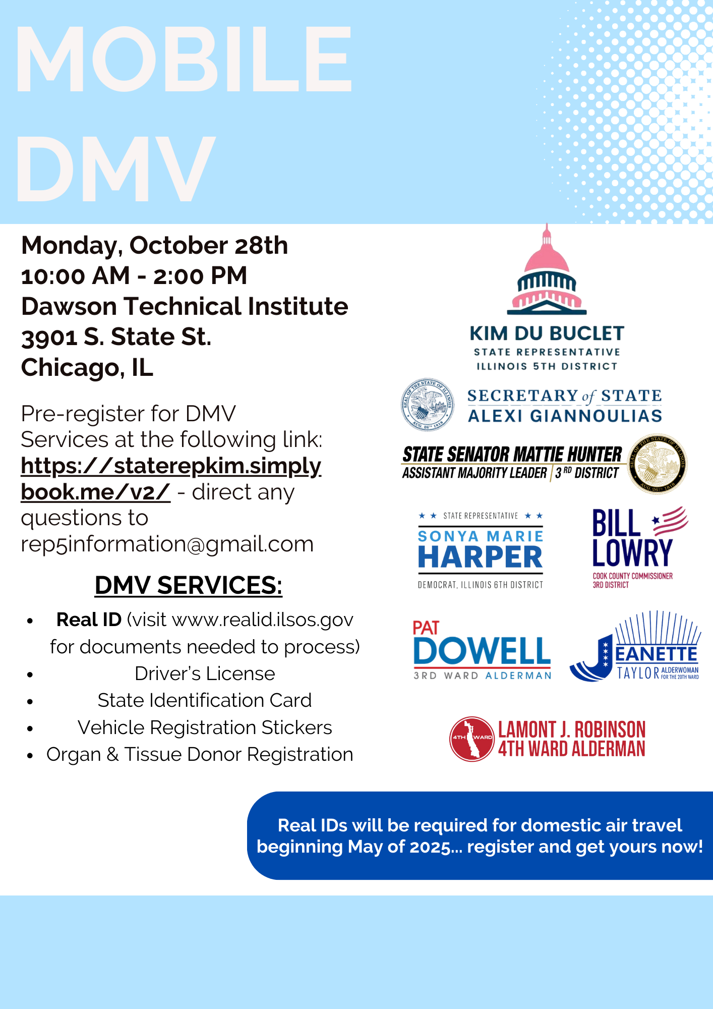 Mobile DMV, Monday, October 28, 10 a.m. to 2 p.m. Dawson Technical Institute, 3901 S. State St., Chicago. Pre-register for DMV services online or direct any questions to Rep5Information@gmail.com. DMV services: Real ID, driver's license, state identification card, vehicle registration stickers, organ and tissue donor registration. Real IDs will be required for domestic air travel beginning May 2025 - register and get yours now!